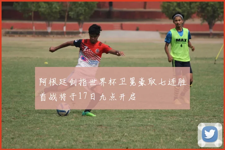 阿根廷剑指世界杯卫冕豪取七连胜首战将于17日九点开启