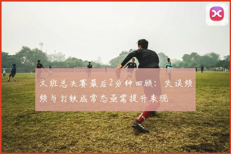 文班总决赛最后2分钟回顾：失误频频与打铁成常态亟需提升表现