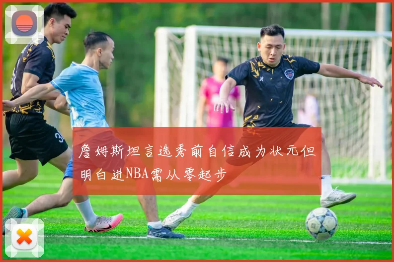 詹姆斯坦言选秀前自信成为状元但明白进NBA需从零起步