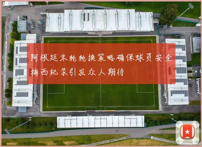 阿根廷末轮轮换策略确保球员安全梅西纪录引发众人期待