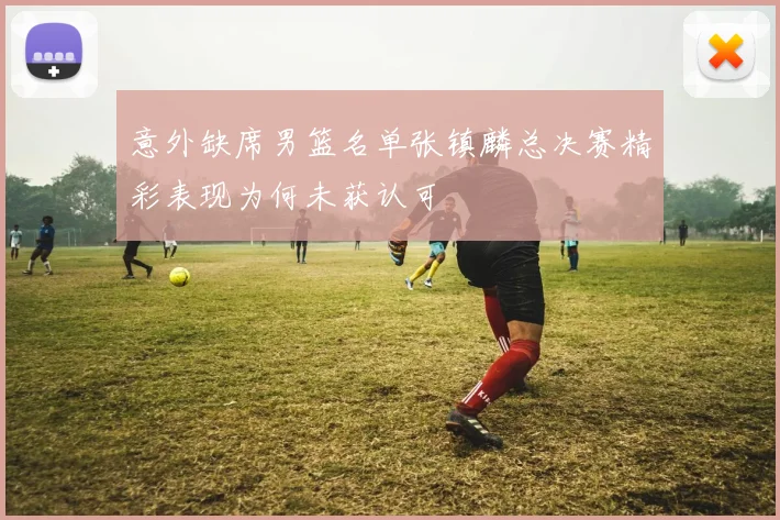 意外缺席男篮名单张镇麟总决赛精彩表现为何未获认可