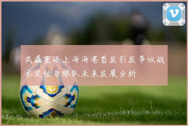 武磊重返上海海港首发引发争议战术定位与球队未来发展分析