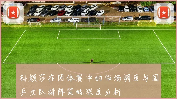 孙颖莎在团体赛中的临场调度与国乒女队排阵策略深度分析