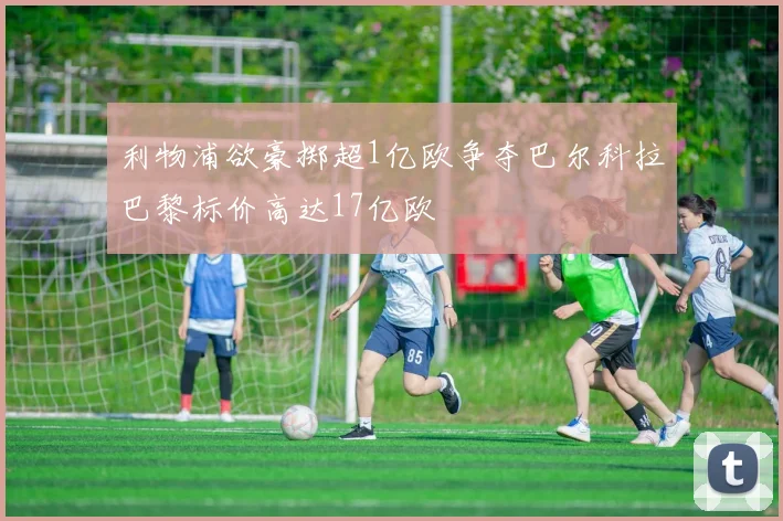 利物浦欲豪掷超1亿欧争夺巴尔科拉巴黎标价高达17亿欧