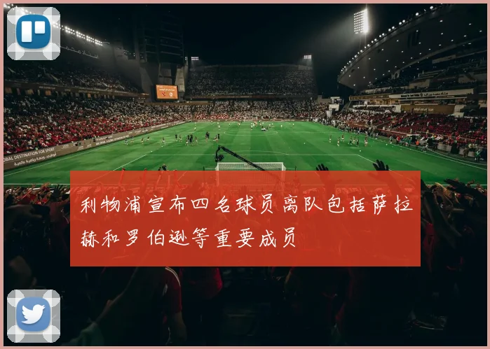 利物浦宣布四名球员离队包括萨拉赫和罗伯逊等重要成员