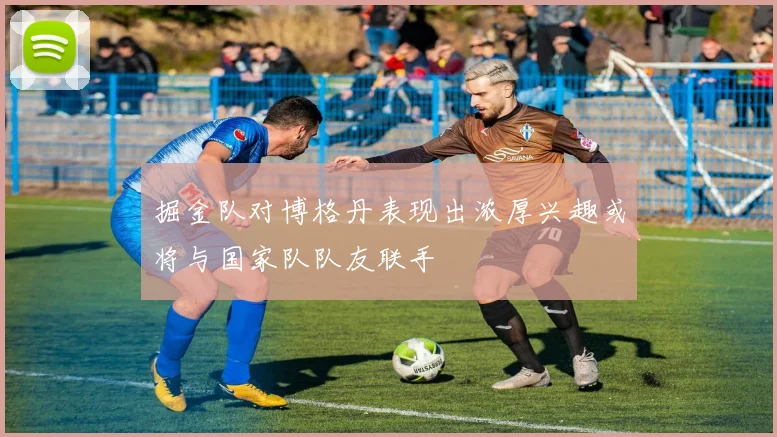 掘金队对博格丹表现出浓厚兴趣或将与国家队队友联手