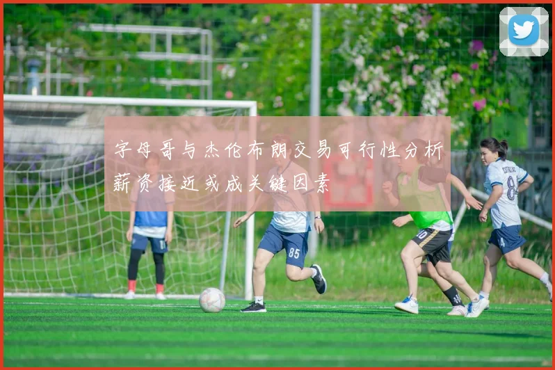 字母哥与杰伦布朗交易可行性分析薪资接近或成关键因素