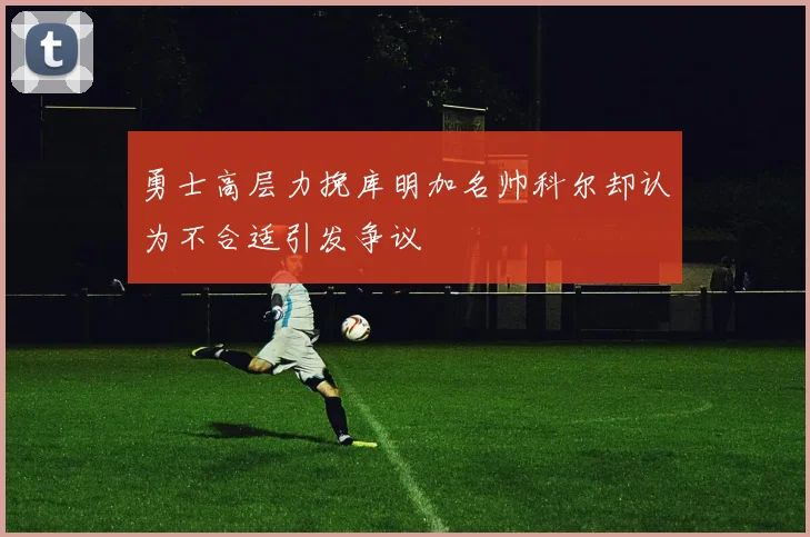 勇士高层力挽库明加名帅科尔却认为不合适引发争议