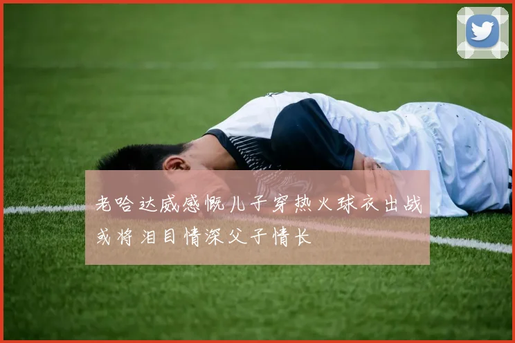 老哈达威感慨儿子穿热火球衣出战或将泪目情深父子情长