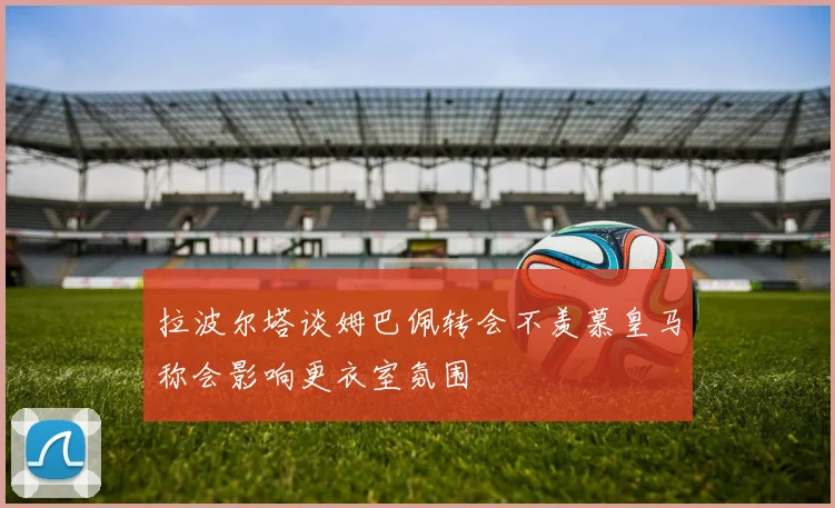 拉波尔塔谈姆巴佩转会不羡慕皇马称会影响更衣室氛围