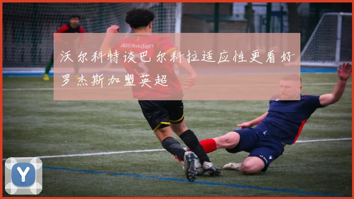 沃尔科特谈巴尔科拉适应性更看好罗杰斯加盟英超