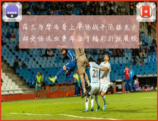 荷兰与摩洛哥上半场战平范赫克头部受伤流血费布吕亨精彩扑救展现实力