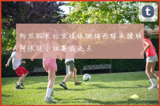 约旦队长社交媒体晒梅西球衣援助阿根廷小组赛成亮点