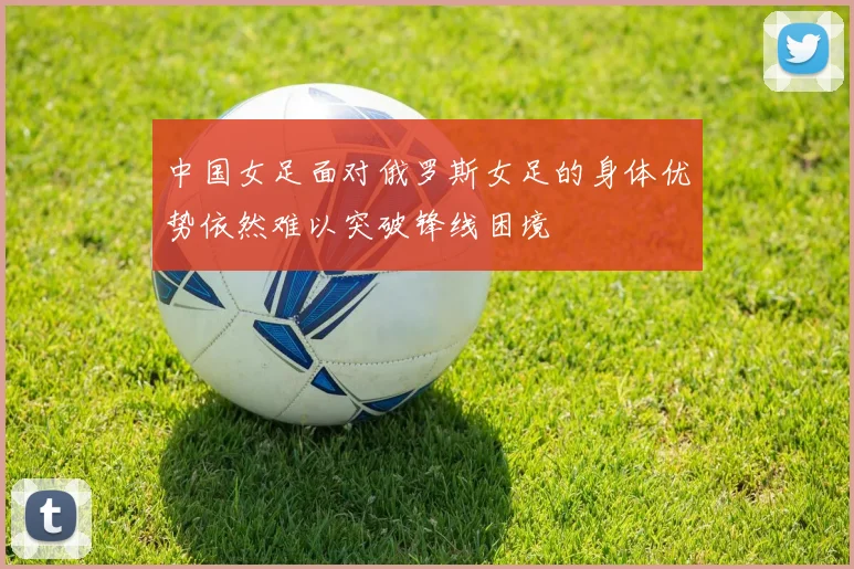 中国女足面对俄罗斯女足的身体优势依然难以突破锋线困境