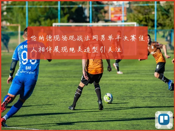 伦纳德现场观战法网男单半决赛佳人相伴展现绝美造型引关注