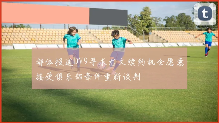 都体报道DV9寻求尤文续约机会愿意接受俱乐部条件重新谈判