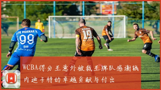 WCBA得分王意外被裁王牌队感谢钱内迪卡特的卓越贡献与付出