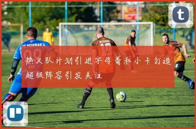 热火队计划引进字母哥和小卡打造超级阵容引发关注