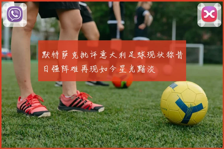 默特萨克批评意大利足球现状称昔日强阵难再现如今星光黯淡