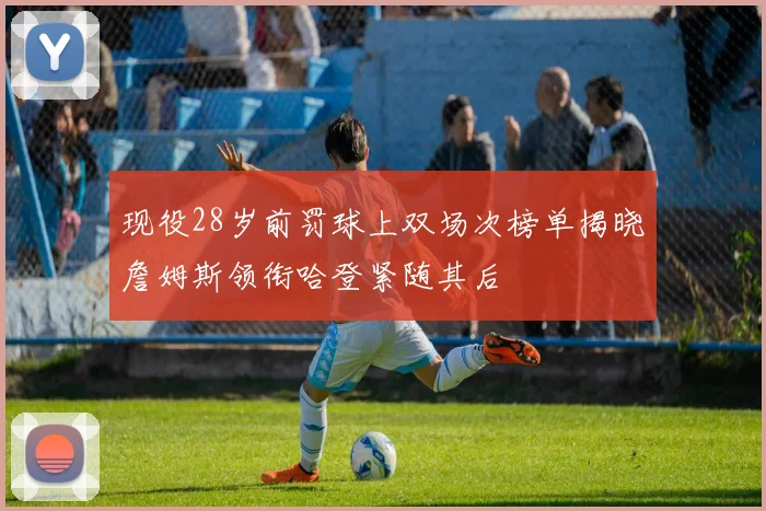 现役28岁前罚球上双场次榜单揭晓詹姆斯领衔哈登紧随其后